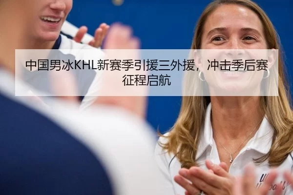 中国男冰KHL新赛季引援三外援，冲击季后赛征程启航