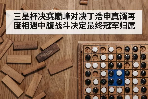 三星杯决赛巅峰对决丁浩申真谞再度相遇中腹战斗决定最终冠军归属