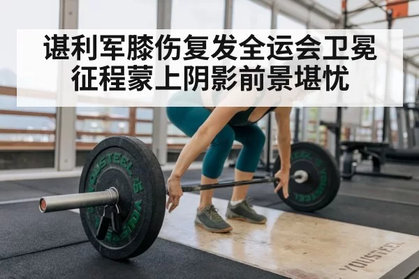 谌利军膝伤复发全运会卫冕征程蒙上阴影前景堪忧