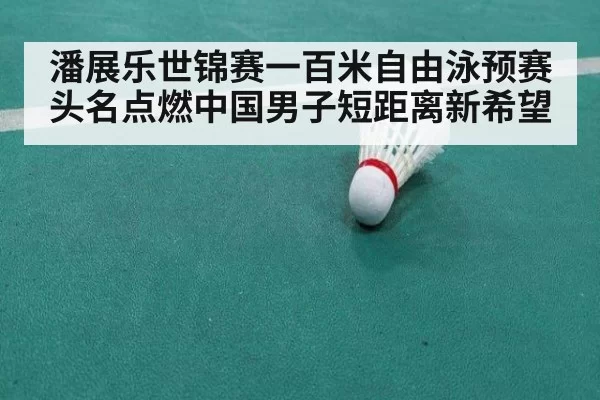 潘展乐世锦赛一百米自由泳预赛头名点燃中国男子短距离新希望