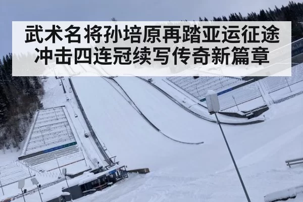 武术名将孙培原再踏亚运征途冲击四连冠续写传奇新篇章