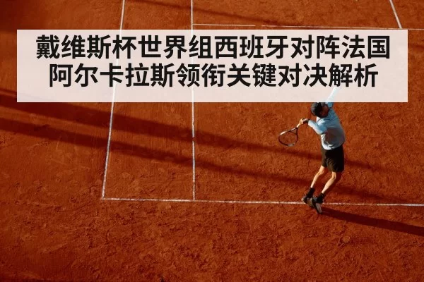 戴维斯杯世界组西班牙对阵法国 阿尔卡拉斯领衔关键对决解析