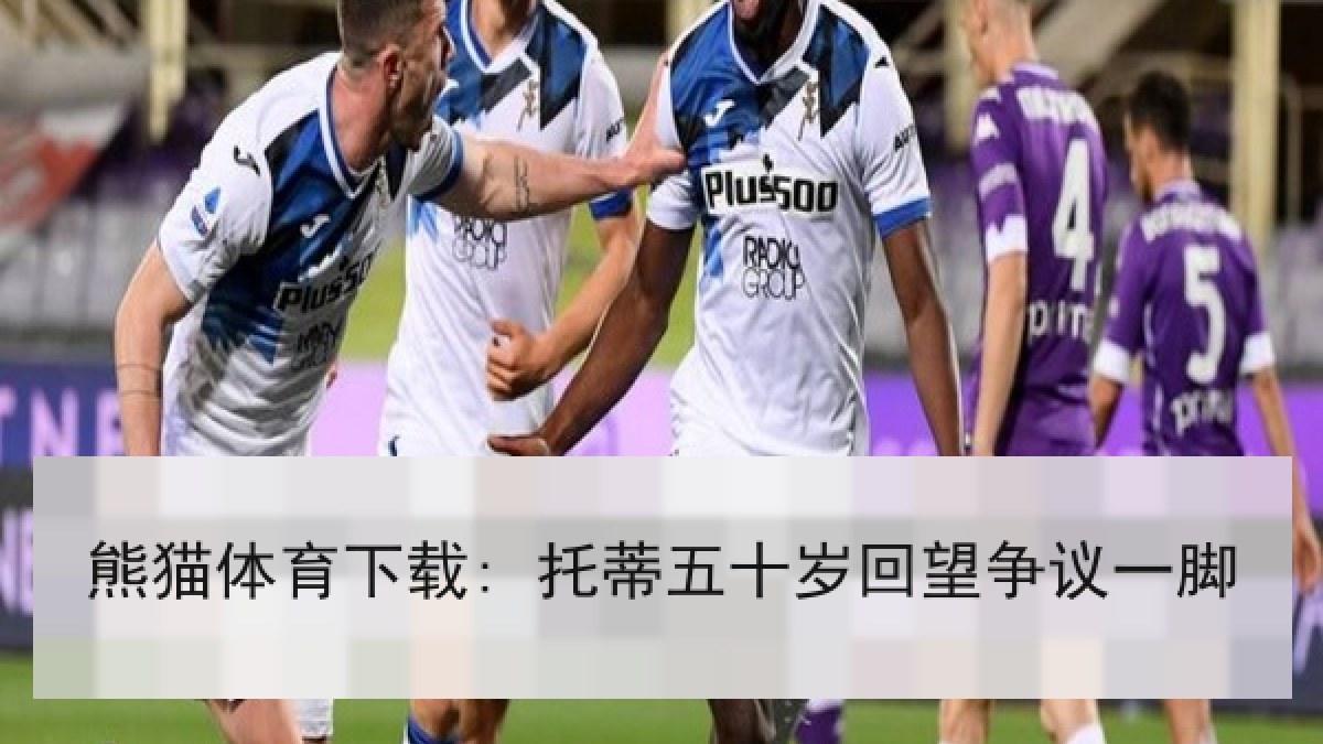 熊猫体育下载: 托蒂五十岁回望争议一脚
